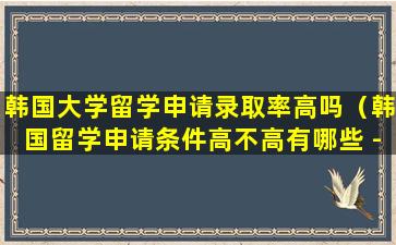 韩国大学留学申请录取率高吗（韩国留学申请条件高不高有哪些 - 新航道前程留学）
